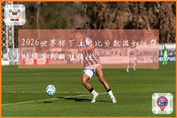2026世界杯下注时比分数据如何帮助提高判断准确性